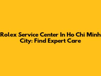 Rolex Service Center In Ho Chi Minh City: Find Expert Care